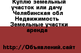 Куплю земельный участок или дачу - Челябинская обл. Недвижимость » Земельные участки аренда   